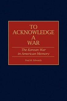 To Acknowledge a War: The Korean War in American Memory - Paul M. Edwards