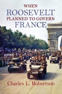 When Roosevelt Planned to Govern France - Charles L. Robertson