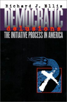 Democratic Delusions: The Initiative Process in America - Richard J. Ellis