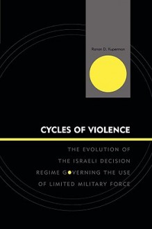 Cycles of Violence: The Evolution of the Israeli Decision Regime Governing the Use of Limited Military Force - Ranan D. Kuperman