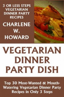 Just 3 Or Less Steps Vegetarian Dinner Party Dishes: Top 30 Most-Wanted & Mouth-Watering Vegetarian Dinner Party Recipes in Only 3 Steps - Charlene W. Howard