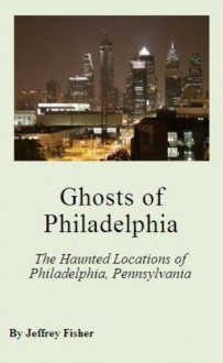 Ghosts of Philadelphia: The Haunted Locations of Philadelphia, Pennsylvania - Jeffrey Fisher