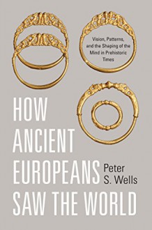 How Ancient Europeans Saw the World: Vision, Patterns, and the Shaping of the Mind in Prehistoric Times - Peter S. Wells