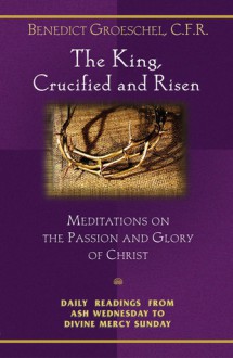 The King, Crucified and Risen: Meditations on the Passion and Glory of Christ: Daily Readings From Ash Wednesday to Divine Mercy Sunday - Benedict J. Groeschel