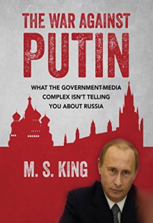 The War Against Putin: What the Government-Media Complex Isn't Telling You About Russia - M S King