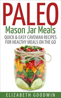 Paleo Mason Jar Meals: Quick & Easy Caveman Recipes For Healthy Meals On The Go (Gluten-Free, Low Carb) - Elizabeth Goodwin