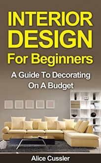 Interior Design for Beginners: A Guide to Decorating on a Budget (Interior, Interior Design, Interior Decorating, Home Decorating, Feng Shui) - Alice Cussler