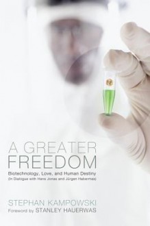 A Greater Freedom: Biotechnology, Love, and Human Destiny in Dialogue with Hans Jonas and Jurgen Habermas - Stephan Kampowski, Stanley Hauerwas