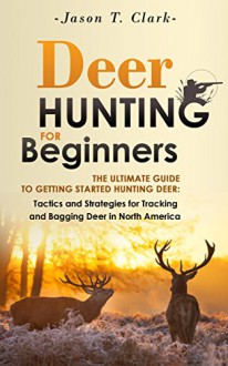 Deer Hunting for Beginners: The Ultimate Guide to Getting Started Hunting Deer: Tactics and Strategies for Tracking and Bagging Deer in North America - Jason Clark