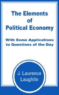 The Elements of Political Economy with Some Applications to Questions of the Day - J. Laurence Laughlin