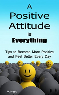 Positive Attitude: A Positive Attitude is Everything: Tips to Becoming More Positive and Feeling Better Every Day (Changing Your Attitude, Find Your Purpose, Life-Changing Attitudes) - V. Noot