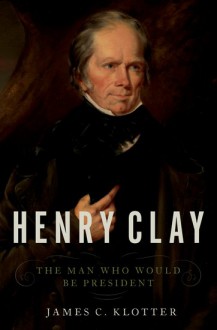 Henry Clay: The Man Who Would Be President - James C. Klotter