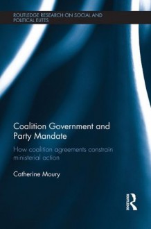 Coalition Government and Party Mandate: How Coalition Agreements Constrain Ministerial Action (Routledge Research on Social and Political Elites) - Catherine Moury