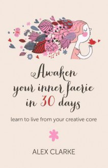 Awaken Your Inner Faerie in 30 Days: Learn to Live from Your Creative Core - Alex Clarke