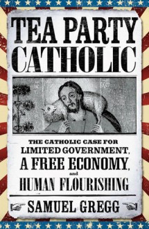 Tea Party Catholic: The Catholic Case for Limited Government, a Free Economy, and Human Flourishing - Samuel Gregg