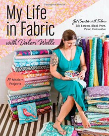 My Life in Fabric with Valori Wells: 14 Modern Projects Get Creative with FabricSilk Screen, Block Print, Paint, Embroider - Valori Wells