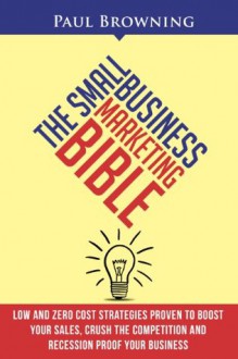 The Small Business Marketing Bible - Low and Zero Cost Strategies Proven to Boost Your Sales, Crush the Competition and Recession Proof Your Business - Paul Browning