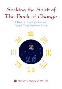 Seeking the Spirit of the Book of Change: 8 Days to Mastering a Shamanic Yijing (I Ching) Prediction System - Zhongxian Wu