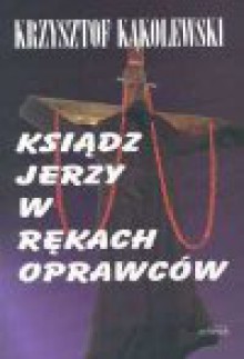 Ksiądz Jerzy w rękach oprawców : rzeczywiste przyczyny i przebieg porwania i zamordowania ks. Jerzego Popiełuszki - Krzysztof Kąkolewski