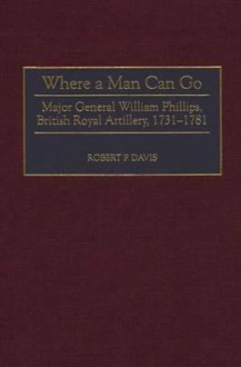 Where a Man Can Go: Major General William Phillips, British Royal Artillery, 1731-1781 - Robert P. Davis, Peter Somerville-Large