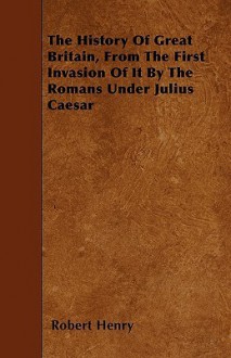 The History of Great Britain, from the First Invasion of It by the Romans Under Julius Caesar - Robert Henry