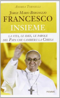 Jorge Mario Bergoglio. Francesco. Insieme. La vita, le idee, le parole del papa che cambierà la Chiesa - Andrea Tornielli