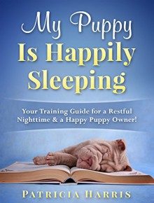 My Puppy Is Happily Sleeping: Your Training Guide for a Restful Nighttime & a Happy Puppy Owner! - Patricia Harris