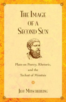 The Image of a Second Sun: Plato on Poetry, Rhetoric, And the Techne of Mimesis - Jeff Mitscherling