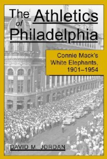 The Athletics of Philadelphia: Connie Mack's White Elephants, 1901-1954 - David M. Jordan