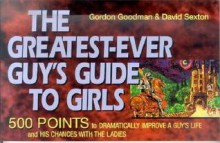 The Greatest-Ever Guy's Guide to Girls: 500 Points to Dramatically Improve a Guy's Life and His Chances with the Ladies - Gordon Goodman, David Sexton