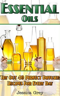 Essential Oils: Try Out 40 Perfect Diffuser Recipes for Everyday!: (Diffusers, Home Remedies, Aromatherapy) (natural remedies, young living essential oils book) - Jessica Grey