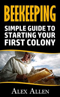 Beekeeping: Simple Guide to starting your first colony (Beekeeping, beekeeping supplies, honey bee colonies, bee hives, beekeepers,) - Alex Allen