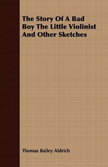 The Story of a Bad Boy the Little Violinist and Other Sketches - Thomas Bailey Aldrich