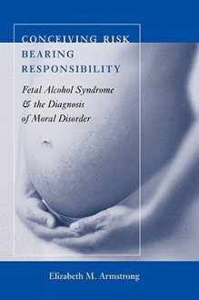 Conceiving Risk, Bearing Responsibility: Fetal Alcohol Syndrome and the Diagnosis of Moral Disorder - Elizabeth M. Armstrong