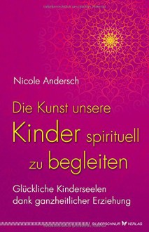 Die Kunst, unsere Kinder spirituell zu begleiten: Glückliche Kinderseelen dank kosmischer Erziehung - Nicole Andersch