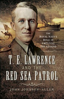 T.E.Lawrence and the Red Sea Patrol: The Royal Navy's Role in Creating the Legend - John Johnson Allen