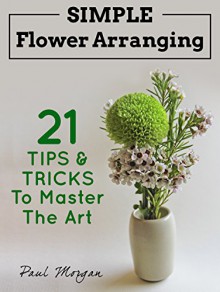 Flower Arranging: Simple Flower Arranging - 21 Tips & Tricks To Master The Art - Paul Morgan