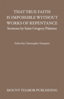 That True Faith is Impossible Without Works of Repentance (Sermons by Saint Gregory Palamas) - St. Gregory Palamas, Christopher Veniamin