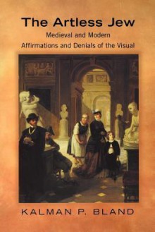 The Artless Jew: Medieval and Modern Affirmations and Denials of the Visual - Kalman P. Bland