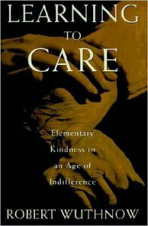 Learning to Care: Elementary Kindness in an Age of Indifference - Robert Wuthnow