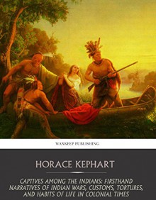 Captives among the Indians: Firsthand Narratives of Indian Wars, Customs, Tortures, and Habits of Life in Colonial Times - Horace Kephart