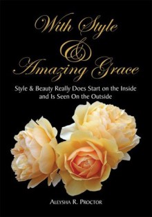 With Style & Amazing Grace:Style & Beauty Really Does Start on the Inside and Is Seen On the Outside - Aleysha R. Proctor