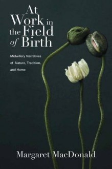 At Work in the Field of Birth: Midwifery Narratives of Nature, Tradition, and Home - Margaret MacDonald