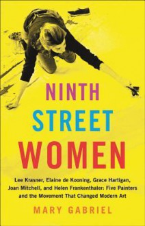 Ninth Street Women: Lee Krasner, Elaine de Kooning, Grace Hartigan, Joan Mitchell, and Helen Frankenthaler: Five Painters and the Movement That Changed Modern Art - Mary Gabriel