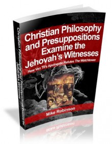 Presuppositional Apologetics Examines the Jehovah's Witnesses: How Van Til's Apologetic Refutes the Watchtower - Mike Robinson