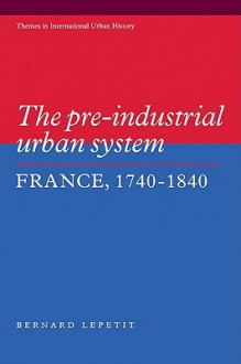 The Pre-Industrial Urban System: France 1740 1840 - Bernard Lepetit, Lepetit Bernard, Peter Clark