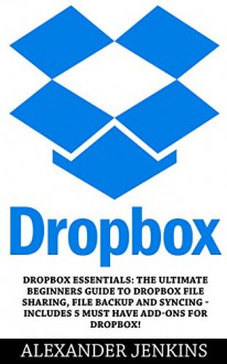 Dropbox: Dropbox Essentials: The Ultimate Beginners Guide To Dropbox File Sharing, File Backup And Syncing - Includes 5 Must Have Add-Ons For Dropbox! (Dropbox For Beginners, Dropbox App) - Alexander Jenkins