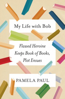 My Life with Bob: Flawed Heroine Keeps Book of Books, Plot Ensues - Pamela Paul