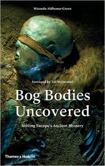 Bog Bodies Uncovered: Solving Europe's Ancient Mystery - Miranda Aldhouse-Green