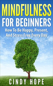 Mindfulness: Mindfulness For Beginners: How To Be Happy, Present, And Stress Free Every Day! (Meditation, Mindfulness, Stress, Anxiety) - Cindy Hope